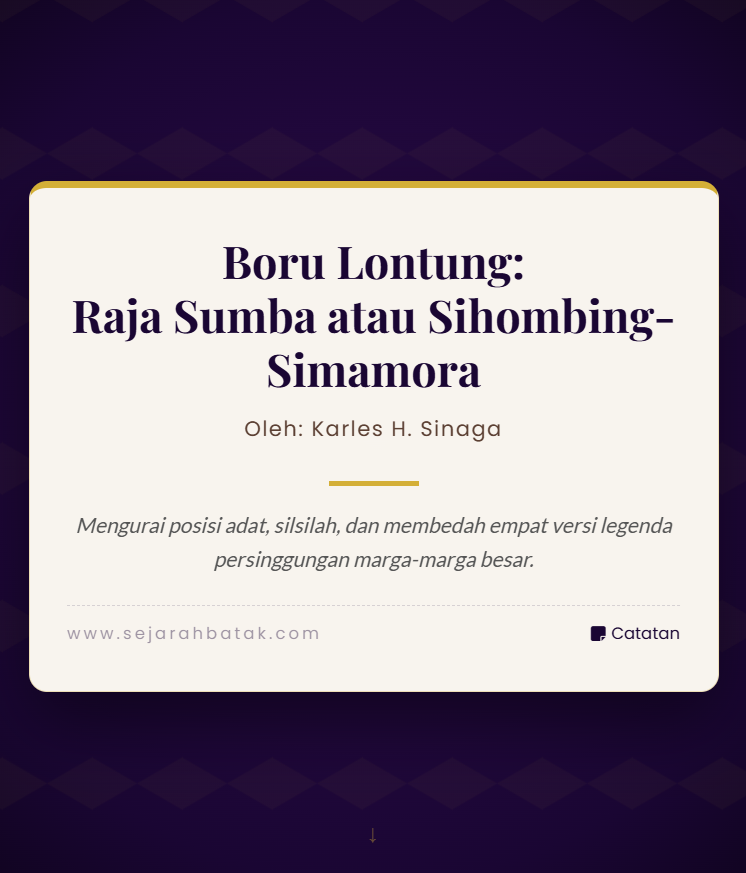 Hari ini Buatlah kisah ini menjadi narasi sejarah yang mengalir, runut, runtut dan mudah di cerna dan menarik dengan EYD, mohon jangan di peringkas . Boru Lontung: Raja Sumba atau Sihombing-Simamora Kisah ini berkisar pada hubungan antara Raja Lontung dan Raja Sumba II serta posisi dua marga yaitu Simamora dan Sihombing di hadapan Raja Lontung. Hingga kini terdapat perbedaan pendapat di kalangan peneliti dan keturunan mengenai status kekerabatan dan urutan panggilan adat antara kedua marga tersebut. Beberapa versi cerita berkembang dan masing-masing memiliki argumen serta bukti yang berbeda. Versi pertama: Raja Lontung adalah mertua Raja Sumba Asal usul versi ini muncul dari tradisi lisan yang dikumpulkan oleh penggiat kebudayaan Batak, termasuk keterangan dari Thompson Hutasoit. Inti versi ini menyatakan bahwa Raja Sumba II adalah menantu dari Siraja Lontung. Tanah yang ditempati Raja Sumba dan keturunannya merupakan warisan dari Lontung, disebut dengan istilah ulos na so buruk atau pauseang. Versi ini terkait dengan legenda perpisahan antara Sibagot Ni Pohan dengan hampir semua sauaranya yang harus keluar dari Toba, kecuali Sipaettua meski belakang juga lebih dekat ke Lontung ke timbang ke Sibagot Ni Pohan, Saudaranya lainnya yaitu: ketiga anaknya yaitu Silahi Sabungan, Si Raja Oloan, Si Raja Hutalima dan Si Raja Sumba, Raja Sobu dan Raja Naipospos harus keluarga dari Toba, dan tinggal ditanah dari Mertuanya yakni berstatus boru. Hal ini melabrak tradisi dimana seharusnya anak bungsulah tinggal di tanah orang tuanya, dari cerita itu terlihat perselisihan ini bukan hanya antara istri kedua (Boru Sibasopaet) dengan istri pertama (Boru Sariburaja) tetapi antara anak sulung dengan semua adik-adiknya, dimana ada versi Siraja Hutalima tewas saat lajang tapi ternyata tercatat keturunan ada di Pakkat, Dairi-Pakpak hingga ke Singkil, dikenal dengan nama Juara Parliman/Parlimen leluhur marga Maha, Sambo & Pardosi. Kita kembali ke cerita boru Raja Lontung, yakni adanya bukti fisik yang dikemukakan pendukung versi ini adalah keberadaan tiga buah Batu Pauseang di Tipang Bakkara. Batu-batu ini diyakini oleh keturunan Raja Sumba II sebagai pemberian dari Ompui Lontung kepada menantunya Raja Sumba II. Penulis yang juga keturunan Ompu i Lontung cenderung mengamini versi ini karena adanya batu pauseang sebagai saksi material dan lagu Alm Nahum Situmorang Lontung Sisia Sada ini menyiratan ini pasiahon boruna Sihombing-Simamora artinya kesembilan borunya Sihombing dan Simamora. Versi kedua: Sihombing dan Simamora menikahi boru Siraja Lontung yang berbeda Versi ini menyatakan bahwa Ompu Lontung memiliki dua orang boru yang berbeda. Boru yang lebih tua menikah dengan marga Sihombing, sedangkan boru yang lebih muda menikah dengan marga Simamora. Versi ini cukup menarik namun kurang memiliki data pendukung sebanyak versi pertama. Sebagian kalangan menolak versi ini karena ada versi alternatif yang menyebut bahwa Ompu Lontung hanya memiliki satu putri bernama Boru Anakpandan atau Boru Pandan Nauli. Kenyaatannya disebut Simamora menikahi boru Sariburaja yang memiliki tiga anak yaitu: Purba, Manalu dan Debata Raja, sementara istri pertamanya adalah disebut boru Lontung, sebagai suami pengganti karena meninggalnya Sihombing, akhirnya melahirkan Tuan Sumerham, hal ini juga terlihat ada perselihan antara keturunan Saribu Raja yang selalu dianggap diwakili Raja Borbor dengan Raja Lontung. Versi ketiga: Boru Lontung menikah lebih dahulu dengan Sihombing lalu Simamora Menurut versi ini, Boru Anakpandan atau Boru Pandan Nauli pertama kali menikah dengan Sihombing, kemudian setelah itu menikah dengan Simamora. Versi ini juga tidak diterima secara luas karena seharusnya ada pengakuan yang jelas dari kedua marga bahwa Boru Lontung adalah mataniari mereka. Ketiadaan pengakuan solid membuat versi ini lemah dari sisi bukti dari sisi sosio-politik masyarakat. Versi keempat: Sebagian keturunan Sihombing menikah dengan garis keturunan tua Ompu Lontung dari yang dinikahi Simamora Versi ini menyatakan adanya pernikahan silang di antara keturunan Sihombing dan garis keturunan tua Ompu Lontung yang awalnya dinikahi oleh Simamora. Versi ini mendapat dukungan sebagian dari kalangan marga Sihombing dan Simamora, namun detail siapa dan kapan pernikahan itu terjadi menjadi kabur dan tidak ada konsensus. Posisi kelahiran dan praktik panggilan adat Secara kelahiran, Simamora tercatat sebagai anak tertua dari Si Raja Sumba II, disusul oleh Sihombing. Namun dalam praktik adat pomparan Ompu i Lontung, Sihombing lebih dahulu dipanggil atau igora dalam setiap acara pomparan Ompu i Lontung dibandingkan Simamora. Kebiasaan ini seharusnya mencerminkan urutan kelahiran, tetapi dalam kenyataannya tidak demikian. Penjelasan mengapa Sihombing dipanggil lebih dahulu Satu kisah yang menjadi alasan mengapa Sihombing dipanggil lebih dahulu berkaitan dengan konflik antara kaum Sumba dan penduduk Lontung. Dalam perseteruan tersebut, kaum Sumba yang merupakan keturunan Raja Isumbaon menyerang tanah Lontung di Samosir SelatanPada peristiwa itu, marga Sihombing tampil sebagai amangboru atau pembela bagi pomparan Ompu i Lontung. Peran aktif Sihombing dalam membela Lontung menjadi alasan sosial dan historis mengapa Sihombing mendapat prioritas panggilan adat. Tidak jelas mengapa Simamora tidak tampil pada saat itu. Ada dugaan bahwa keluarga Purba termasuk pihak yang mendukung dan mengusung Sisingamangaraja, sehingga Simamora mungkin tidak terlibat. Namun hal ini masih memerlukan data pendukung lebih lanjut karena peristiwa tersebut terjadi pada masa naiknya Sisingamangaraja I. Atau karena Sihombing lebih dulu menikahi Boru Raja Lontung dan setelah dia meninggal maka diganti Abangnya Simamora, tapi dalam hal tradisi Sihombing juga berumur panjang. Bukti material dan sumber cerita Batu Pauseang di Tipang Bakkara sebanyak tiga buah menjadi bukti material yang sering dikutip pendukung versi mertua-menantu antara Raja Lontung dan Raja Sumba II. Sumber lisan dan tradisi keluarga, termasuk keterangan dari penggiat kebudayaan seperti Thompson Hutasoit, menjadi rujukan utama selain bukti material. Beberapa versi lain bergantung pada pengakuan sosial dari marga-marga terkait, yang sampai kini belum mencapai konsensus. Kesimpulan penulis dan catatan akhir Penulis yang juga keturunan Ompu i Lontung lebih mengamini versi pertama bahwa Raja Lontung adalah mertua Raja Sumba II. Alasan utama adalah keberadaan batu pauseang yang dianggap sebagai pemberian mertua kepada menantu. Perbedaan urutan panggilan adat antara Sihombing dan Simamora dijelaskan oleh peran historis Sihombing sebagai pembela Lontung dalam konflik dengan kaum Sumba, sehingga mendapat prioritas adat meskipun secara kelahiran Simamora lebih tua. Atau ada keturunan Sihombing atau Sihombing sendiri menikahi garis keturunan lebih tua dari keturunan Raja Lontung. Banyak detail masih belum jelas, terutama mengenai siapa tepatnya boru Ompu Lontung dan urutan pernikahan yang melibatkan Sihombing dan Simamora. Diperlukan penelitian lebih lanjut berupa pengumpulan dokumen adat, wawancara mendalam dengan keturunan, dan verifikasi bukti material untuk mencapai kesepakatan. Pendahuluan Kisah tentang Raja Lontung dan hubungan kekerabatan dengan Raja Sumba II serta posisi dua marga besar, Simamora dan Sihombing, adalah salah satu narasi yang hidup dalam tradisi lisan Batak. Sejak lama cerita ini memicu perdebatan di kalangan peneliti dan keturunan, karena terdapat beberapa versi yang saling bersilangan dan masing-masing membawa argumen serta bukti berbeda. Dalam narasi berikut saya susun alur sejarahnya secara runut dan mengalir agar mudah dicerna, tanpa mengurangi detail yang menjadi pokok perdebatan. Versi pertama Raja Lontung sebagai mertua Raja Sumba Menurut tradisi lisan yang dihimpun para penggiat kebudayaan Batak, termasuk keterangan dari tokoh-tokoh yang menelusuri silsilah, berkembang versi yang menyatakan bahwa Raja Lontung adalah mertua dari Raja Sumba II. Inti versi ini menyebutkan bahwa tanah yang ditempati oleh Raja Sumba dan keturunannya adalah warisan dari Lontung, yang dalam istilah adat disebut ulos na so buruk atau pauseang. Warisan ini dipandang sebagai tanda hubungan mertua dan menantu yang kuat dan mengikat. Legenda yang terkait menggambarkan perpisahan antara tokoh bernama Sibagot Ni Pohan dengan hampir semua saudaranya yang harus meninggalkan Toba, kecuali satu yang tetap dekat dengan Lontung. Dari kisah itu muncul nama-nama yang kemudian tersebar di berbagai wilayah, antara lain Silahi Sabungan, Si Raja Oloan, Si Raja Hutalima, Si Raja Sumba, Raja Sobu, dan Raja Naipospos. Dalam konteks ini, beberapa keturunan tetap tinggal di tanah mertua mereka dan berstatus boru, sebuah posisi sosial yang penting dalam struktur keluarga Batak. Pendukung versi mertua-menantu ini sering menunjuk pada bukti fisik yang dianggap sakral, yaitu keberadaan tiga buah Batu Pauseang di Tipang Bakkara. Batu-batu tersebut diyakini sebagai pemberian Ompui Lontung kepada menantunya, Raja Sumba II. Bagi banyak keturunan, batu-batu itu bukan sekadar batu, melainkan saksi material yang menguatkan klaim hubungan kekerabatan. Versi kedua Dua boru berbeda untuk Sihombing dan Simamora Versi alternatif menyatakan bahwa Ompu Lontung memiliki dua orang boru yang berbeda. Dalam versi ini, boru yang lebih tua menikah dengan marga Sihombing, sedangkan boru yang lebih muda menikah dengan marga Simamora. Narasi ini mencoba menjelaskan perbedaan posisi dan urutan panggilan adat antara kedua marga dengan merujuk pada garis keturunan boru yang berbeda. Walau menarik, versi ini kurang memiliki data pendukung sebanyak versi pertama. Sebagian pihak menolak versi ini karena ada versi lain yang menyebut Ompu Lontung hanya memiliki satu putri yang dikenal sebagai Boru Anakpandan atau Boru Pandan Nauli. Ketidakpastian jumlah boru inilah yang membuat versi kedua sulit diterima secara luas tanpa bukti tambahan. Dalam beberapa catatan lisan disebut pula bahwa Simamora menikahi boru yang berasal dari garis Sariburaja, yang melahirkan tiga anak bernama Purba, Manalu, dan Debata Raja. Sementara itu, istri pertama yang disebut boru Lontung kemudian menjadi istri pengganti setelah kematian Sihombing, dan dari pernikahan pengganti itu lahir tokoh bernama Tuan Sumerham. Kompleksitas hubungan ini menimbulkan perselisihan antar keturunan yang hingga kini masih terasa dalam wacana adat. Versi ketiga dan keempat tentang urutan pernikahan dan pernikahan silang Ada pula versi yang menyatakan bahwa Boru Anakpandan pertama kali menikah dengan Sihombing, lalu setelah itu menikah dengan Simamora. Versi ini menempatkan urutan pernikahan sebagai kunci penjelasan atas posisi kedua marga. Namun versi ini juga lemah karena tidak ada pengakuan tegas dari kedua marga bahwa Boru Lontung adalah mataniari mereka, sehingga klaimnya sulit diverifikasi secara sosial dan politik. Satu lagi versi menyebutkan adanya pernikahan silang di antara keturunan Sihombing dan garis keturunan tua Ompu Lontung yang awalnya dinikahi oleh Simamora. Versi ini mendapat dukungan sebagian dari kalangan Sihombing dan Simamora, tetapi detail siapa yang menikah dengan siapa dan kapan peristiwa itu terjadi tetap kabur. Ketiadaan konsensus membuat versi ini menjadi salah satu kemungkinan yang belum dapat dipastikan. Posisi kelahiran dan praktik panggilan adat Secara garis kelahiran, catatan yang beredar menyebutkan bahwa Simamora tercatat sebagai anak tertua dari Si Raja Sumba II, disusul oleh Sihombing. Dalam tata kelahiran semestinya urutan ini menentukan prioritas panggilan adat. Namun dalam praktik adat pomparan Ompu i Lontung, yang lebih dahulu dipanggil atau igora dalam setiap acara adalah Sihombing, bukan Simamora. Fenomena ini menimbulkan pertanyaan mengapa urutan adat tidak selaras dengan urutan kelahiran. Satu penjelasan yang sering dikemukakan berkaitan dengan peristiwa konflik antara kaum Sumba dan penduduk Lontung. Dalam perseteruan tersebut, kaum Sumba yang merupakan keturunan Raja Isumbaon menyerang tanah Lontung di Samosir Selatan. Pada peristiwa itu, marga Sihombing tampil sebagai amangboru atau pembela bagi pomparan Ompu i Lontung. Peran aktif Sihombing dalam membela Lontung menjadi alasan sosial dan historis mengapa Sihombing mendapat prioritas panggilan adat meskipun secara kelahiran Simamora lebih tua. Mengapa Simamora tidak tampil pada saat itu tidak sepenuhnya jelas. Ada dugaan bahwa beberapa keluarga dalam garis keturunan Simamora, termasuk keluarga Purba, mungkin memiliki kecenderungan politik yang berbeda dan bahkan mendukung tokoh-tokoh lain pada masa itu. Dugaan lain menyebutkan bahwa Sihombing lebih dahulu menikahi boru Raja Lontung dan setelah ia meninggal digantikan oleh Simamora, namun tradisi dan umur panjang tokoh Sihombing membuat posisi Sihombing tetap dominan dalam praktik adat. Semua penjelasan ini masih memerlukan verifikasi lebih lanjut. Bukti material dan sumber cerita Di antara bukti material yang sering dikutip pendukung versi mertua-menantu adalah tiga buah Batu Pauseang di Tipang Bakkara. Batu-batu ini dianggap sebagai tanda pemberian mertua kepada menantu dan menjadi titik rujukan yang kuat dalam argumen yang menyokong hubungan langsung antara Raja Lontung dan Raja Sumba II. Selain itu, sumber lisan dan tradisi keluarga menjadi rujukan utama dalam menyusun narasi sejarah ini. Para penggiat kebudayaan dan peneliti yang menulis tentang topik ini mengandalkan wawancara dengan keturunan, nyanyian-nyanyian tradisional, serta catatan lisan yang diwariskan turun-temurun. Lagu-lagu dan syair keluarga sering memuat nama-nama dan peristiwa yang menjadi petunjuk bagi penelusuran silsilah. Namun pengakuan sosial dari marga-marga terkait belum mencapai konsensus sehingga beberapa versi tetap hidup berdampingan tanpa penyelesaian final. Kesimpulan dan catatan akhir Sebagai penutup, penulis yang juga berasal dari keturunan Ompu i Lontung cenderung mengamini versi pertama yang menyatakan bahwa Raja Lontung adalah mertua Raja Sumba II. Alasan utama adalah keberadaan batu pauseang yang dipandang sebagai bukti material pemberian mertua kepada menantu. Selain itu, peran historis marga Sihombing sebagai pembela Lontung dalam konflik masa lalu menjadi penjelasan yang masuk akal mengapa Sihombing mendapat prioritas panggilan adat meskipun secara kelahiran Simamora lebih tua. Meski demikian, banyak detail masih belum jelas, terutama mengenai siapa tepatnya boru Ompu Lontung dan urutan pernikahan yang melibatkan Sihombing dan Simamora. Untuk mencapai kesepakatan yang lebih kuat diperlukan penelitian lanjutan berupa pengumpulan dokumen adat, wawancara mendalam dengan keturunan, serta verifikasi bukti material. Hanya dengan pendekatan yang sistematis dan menghormati tradisi lisan, sejarah keluarga besar ini dapat ditulis ulang dengan kepastian yang lebih besar dan diterima oleh semua pihak.